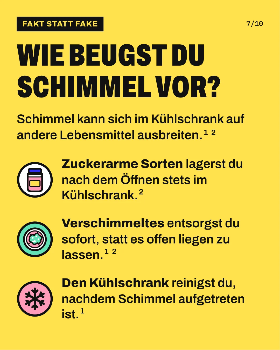 Slide 7: Wie beugst du Schimmel vor? Schimmel kann sich im Kühlschrank auf andere Lebensmittel ausbreiten. Zuckerarme Sorten lagerst du nach dem Öffnen stets im Kühlschrank. Verschimmeltes entsorgst du sofort, statt es offen liegen zu lassen. Den Kühlschrank reinigst du, nachdem Schimmel aufgetreten ist.